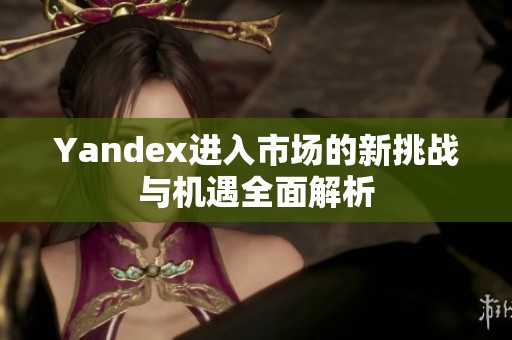 Yandex进入市场的新挑战与机遇全面解析