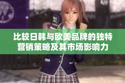 比较日韩与欧美品牌的独特营销策略及其市场影响力
