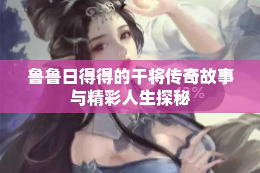 鲁鲁日得得的干将传奇故事与精彩人生探秘