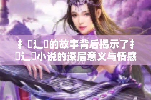 扌喿辶畐的故事背后揭示了扌喿辶畐小说的深层意义与情感