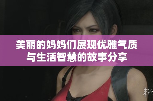 美丽的妈妈们展现优雅气质与生活智慧的故事分享
