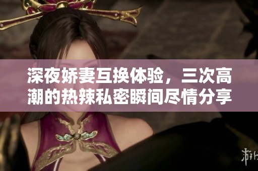 深夜娇妻互换体验，三次高潮的热辣私密瞬间尽情分享