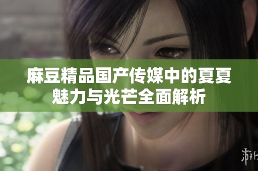 麻豆精品国产传媒中的夏夏魅力与光芒全面解析