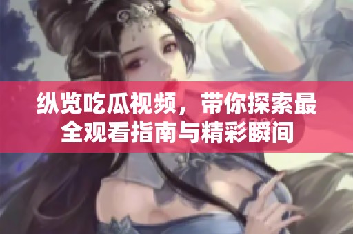 纵览吃瓜视频，带你探索最全观看指南与精彩瞬间