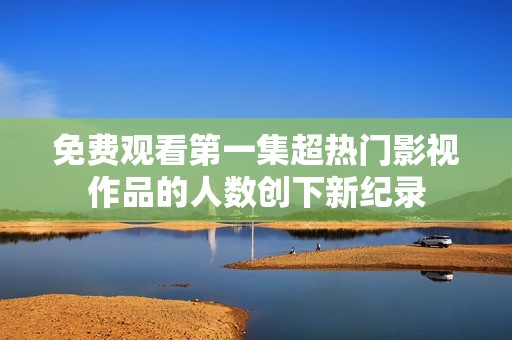 免费观看第一集超热门影视作品的人数创下新纪录