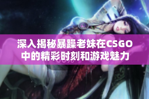 深入揭秘暴躁老妹在CSGO中的精彩时刻和游戏魅力