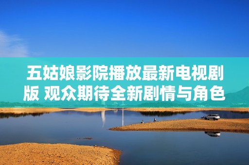 五姑娘影院播放最新电视剧版 观众期待全新剧情与角色发展