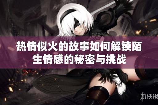 热情似火的故事如何解锁陌生情感的秘密与挑战