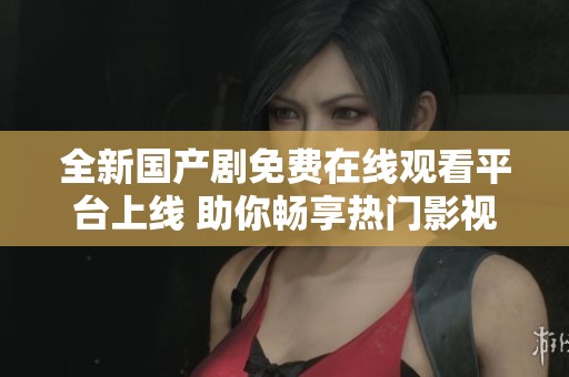 全新国产剧免费在线观看平台上线 助你畅享热门影视盛宴