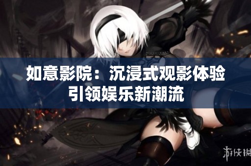 如意影院：沉浸式观影体验引领娱乐新潮流