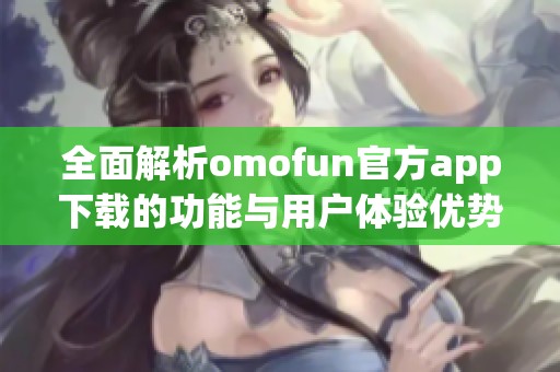 全面解析omofun官方app下载的功能与用户体验优势介绍