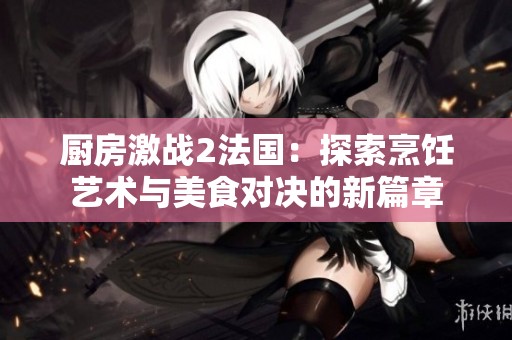 厨房激战2法国：探索烹饪艺术与美食对决的新篇章