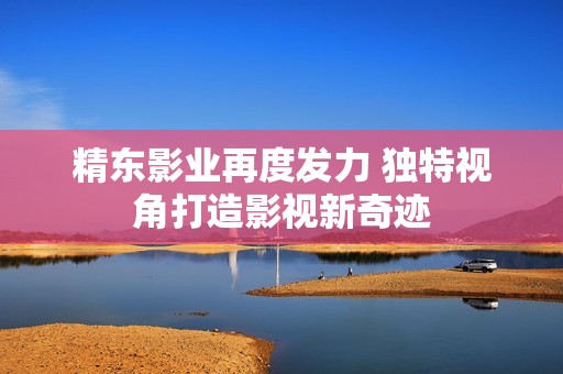 精东影业再度发力 独特视角打造影视新奇迹