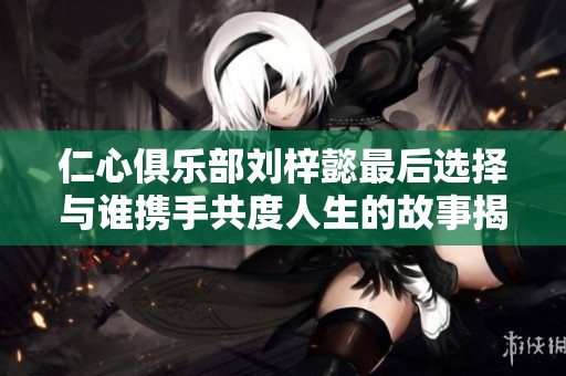 仁心俱乐部刘梓懿最后选择与谁携手共度人生的故事揭秘