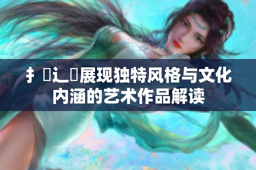 扌喿辶畐展现独特风格与文化内涵的艺术作品解读