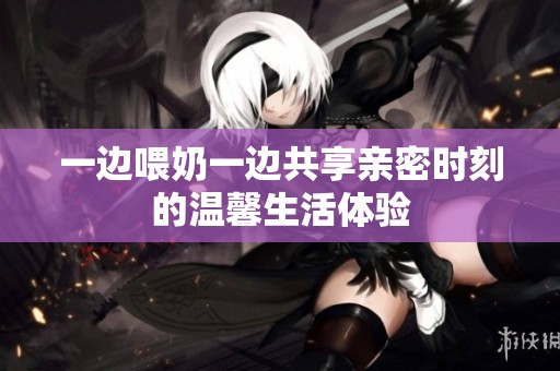 一边喂奶一边共享亲密时刻的温馨生活体验