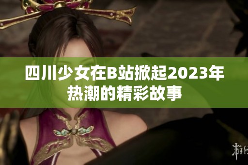 四川少女在B站掀起2023年热潮的精彩故事