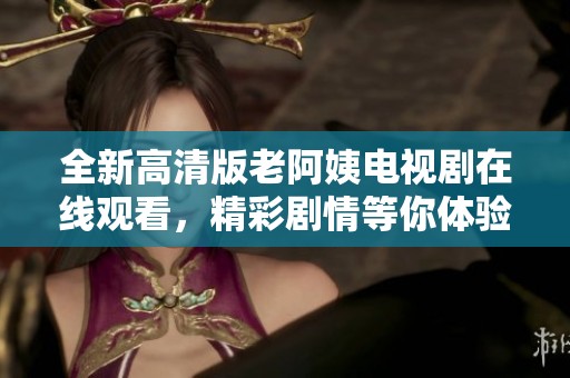 全新高清版老阿姨电视剧在线观看，精彩剧情等你体验与分享