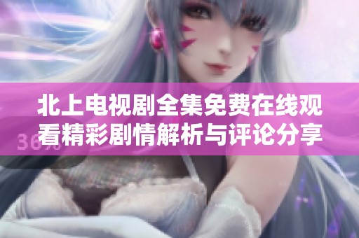 北上电视剧全集免费在线观看精彩剧情解析与评论分享