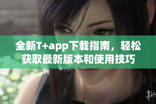 全新T+app下载指南，轻松获取最新版本和使用技巧