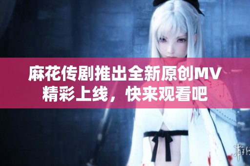 麻花传剧推出全新原创MV精彩上线，快来观看吧