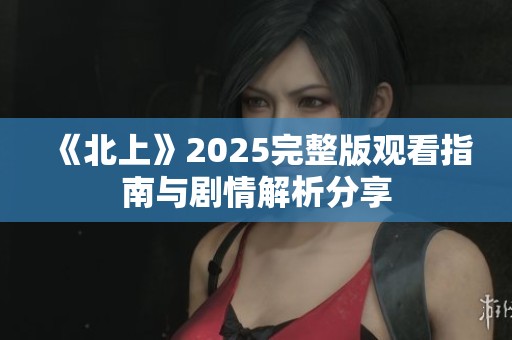《北上》2025完整版观看指南与剧情解析分享