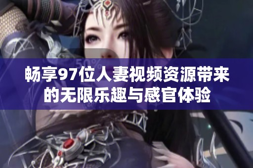 畅享97位人妻视频资源带来的无限乐趣与感官体验