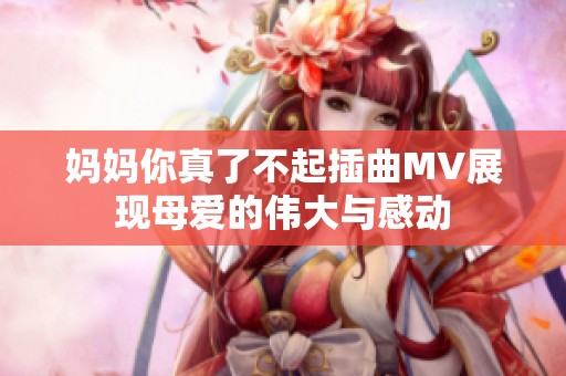 妈妈你真了不起插曲MV展现母爱的伟大与感动