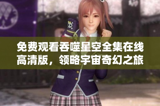 免费观看吞噬星空全集在线高清版，领略宇宙奇幻之旅