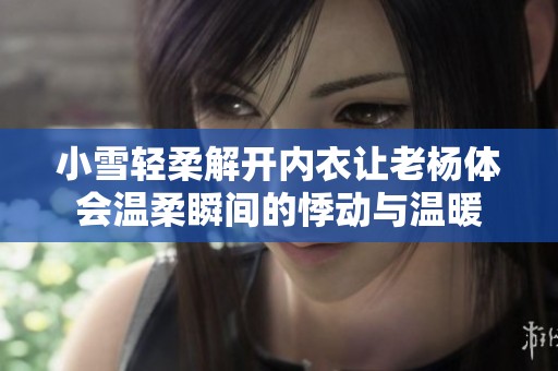 小雪轻柔解开内衣让老杨体会温柔瞬间的悸动与温暖