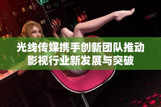 光线传媒携手创新团队推动影视行业新发展与突破