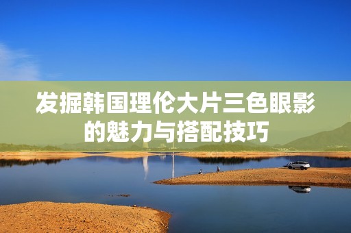 发掘韩国理伦大片三色眼影的魅力与搭配技巧