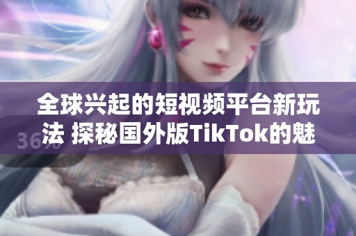 全球兴起的短视频平台新玩法 探秘国外版TikTok的魅力与特色