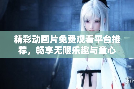 精彩动画片免费观看平台推荐，畅享无限乐趣与童心