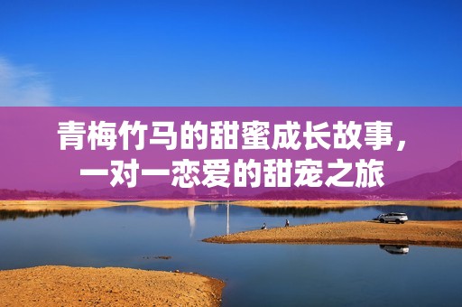 青梅竹马的甜蜜成长故事，一对一恋爱的甜宠之旅