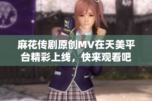 麻花传剧原创MV在天美平台精彩上线，快来观看吧