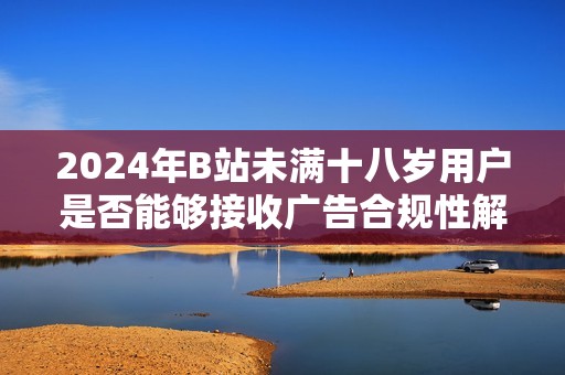 2024年B站未满十八岁用户是否能够接收广告合规性解析