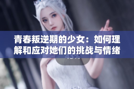 青春叛逆期的少女：如何理解和应对她们的挑战与情绪变化