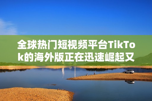 全球热门短视频平台TikTok的海外版正在迅速崛起又引发关注