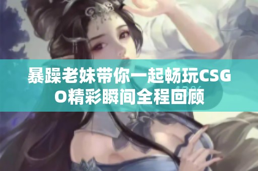暴躁老妹带你一起畅玩CSGO精彩瞬间全程回顾