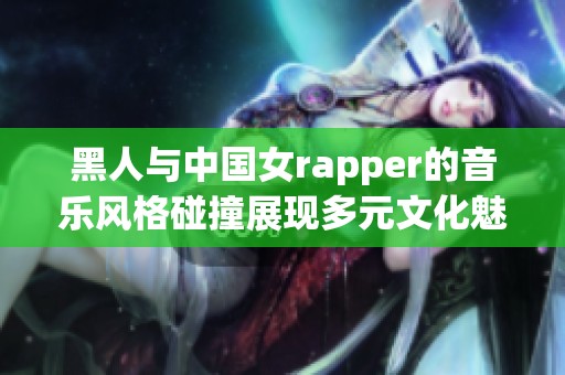 黑人与中国女rapper的音乐风格碰撞展现多元文化魅力