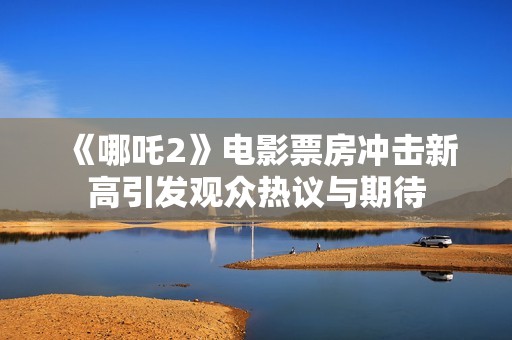 《哪吒2》电影票房冲击新高引发观众热议与期待