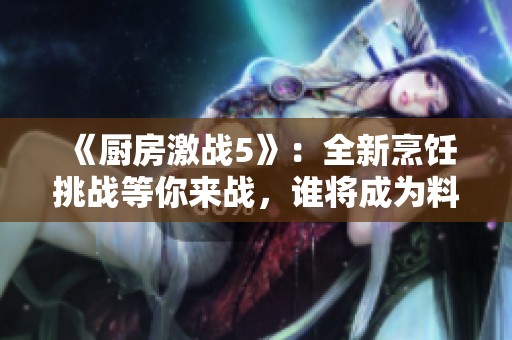 《厨房激战5》：全新烹饪挑战等你来战，谁将成为料理之王