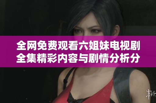 全网免费观看六姐妹电视剧全集精彩内容与剧情分析分享