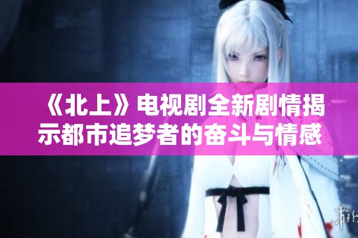 《北上》电视剧全新剧情揭示都市追梦者的奋斗与情感交织之旅
