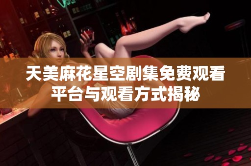 天美麻花星空剧集免费观看平台与观看方式揭秘