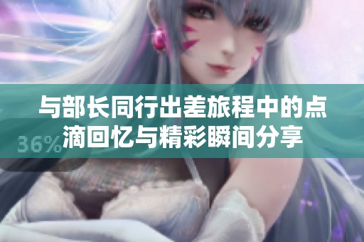 与部长同行出差旅程中的点滴回忆与精彩瞬间分享