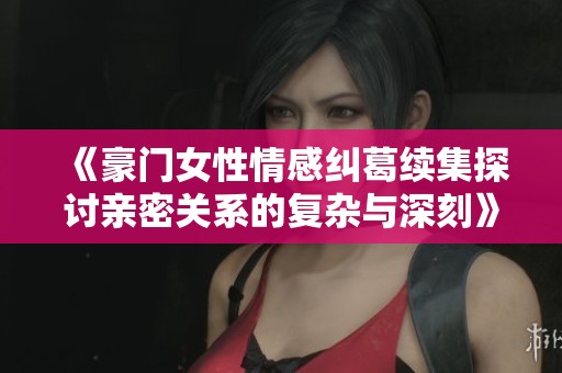 《豪门女性情感纠葛续集探讨亲密关系的复杂与深刻》
