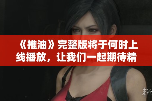 《推油》完整版将于何时上线播放，让我们一起期待精彩内容
