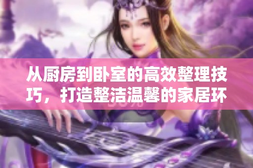 从厨房到卧室的高效整理技巧，打造整洁温馨的家居环境